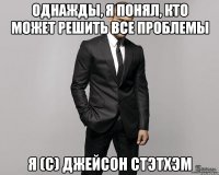 Однажды, я понял, кто может решить все проблемы Я (с) Джейсон Стэтхэм