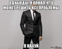 Однажды, я понял, кто может решить все проблемы Я НАХУЙ