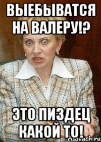 выебыватся на валеру!? это пиздец какой то!