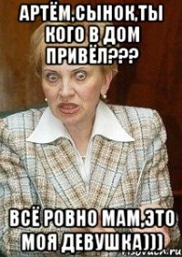 Артём,сынок,ты кого в дом привёл??? Всё ровно мам,это моя девушка)))