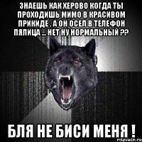 Знаешь как херово когда ты проходишь мимо в красивом прикиде , а он осел в телефон пялица ... Нет ну нормальный ?? Бля не биси меня !