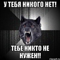 У ТЕБЯ НИКОГО НЕТ! ТЕБЕ НИКТО НЕ НУЖЕН!!