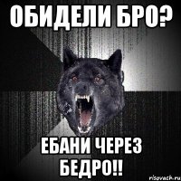 обидели бро? ЕБАНИ ЧЕРЕЗ БЕДРО!!