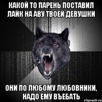 Какой то парень поставил лайк на аву твоей девушки Они по любому любовники, надо ему въебать