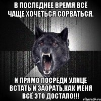 В последнее время всё чаще хочеться сорваться. И прямо посреди улице встать и заорать,как меня всё это ДОСТАЛО!!!