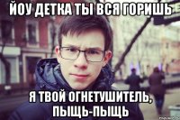 йоу детка ты вся горишь я твой огнетушитель, пыщь-пыщь