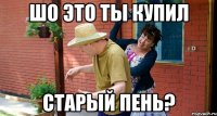 Шо это ты купил Старый пень?