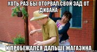 Хоть раз бы оторвал свой зад от дивана И пробежался дальше магазина