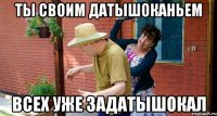 Ты своим датышоканьем Всех уже задатышокал