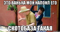 Это Ванька мой напоил его Скотобаза такая