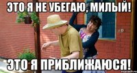 Это я не убегаю, милый! Это я приближаюся!
