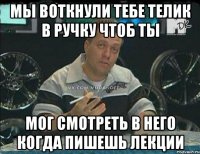 мы воткнули тебе телик в ручку чтоб ты мог смотреть в него когда пишешь лекции