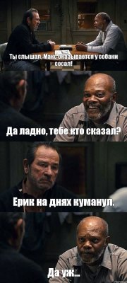 Ты слышал, Макс оказывается у собаки сосал! Да ладно, тебе кто сказал? Ерик на днях куманул. Да уж...