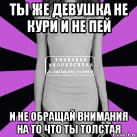 Ты же девушка не кури и не пей и не обращай внимания на то что ты толстая