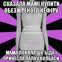 сказала мамі купити обезжреного кефіру мама поняла шо біда і принесла палку колбаси