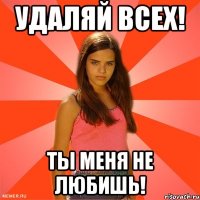 удаляй всех! ты меня не любишь!