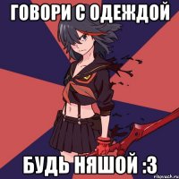 говори с одеждой будь няшой :З