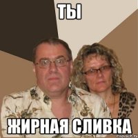ТЫ ЖИРНАЯ СЛИВКА