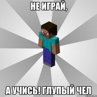 Не играй, а учись! глупый чел