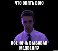 Что опять всю всё ночь выбивал медведя?