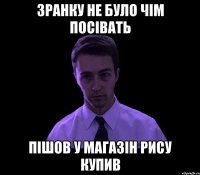 зранку не було чім посівать пішов у магазін рису купив