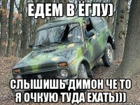 Едем в Ёглу) слышишь Димон че то я очкую туда ехать)))