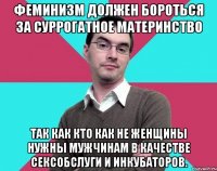 Феминизм должен бороться за суррогатное материнство Так как кто как не женщины нужны мужчинам в качестве сексобслуги и инкубаторов.