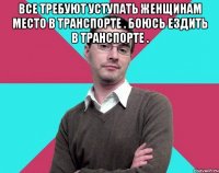 Все требуют уступать женщинам место в транспорте . Боюсь ездить в транспорте . 