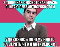 Я типичная сексистская мразь считаю себя антисексистом Удивляюсь почему никто на верить что я антисексист