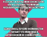 Я сексист и перлы мои сексистские как и большинство мужчин называющих себя антисексистами Удивляюсь почему феминистки считают что мужчина и антисексизм не совместимы.