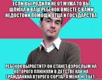 Если вы родили не от мужа то вы шлюха и ваш ребенок вместе с вами недостоин помощи отца и государства Ребенок вырастит? Он станет взрослым на которого плюнули в детстве как на гражданина второго сорта? А меня не ебет .