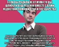 Если вы родили не от мужа то вы шлюха и ваш ребенок вместе с вами недостоин помощи отца и государства Ребенок вырастит? Он станет взрослым на которого плюнули в детстве как на гражданина второго сорта и отомстил обществу каким нибудь массовым расстрелом? Мать виновата , надо было воспитывать свое отродье с преступными замашками!!!!!!1111!!