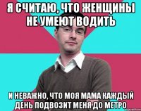 я считаю, что женщины не умеют водить и неважно, что моя мама каждый день подвозит меня до метро