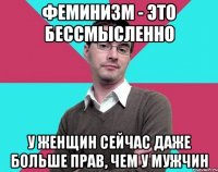 феминизм - это бессмысленно у женщин сейчас даже больше прав, чем у мужчин