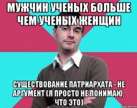 мужчин ученых больше чем ученых женщин существование патриархата - не аргумент (я просто не понимаю, что это)