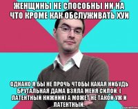 Женщины не способны ни на что кроме как обслуживать хуи Однако я бы не прочь чтобы какая нибудь брутальная дама взяла меня силой. ( латентный нижний) а может не такой уж и латентный.