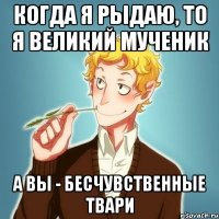 Когда я рыдаю, то я великий мученик А вы - бесчувственные твари