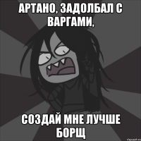Артано, задолбал с варгами, создай мне лучше борщ