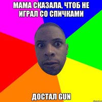 Мама сказала, чтоб не играл со спичками достал gun