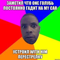 заметил что one голубь постоянно гадит на my car устроил with him перестрелку