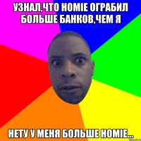 узнал,что hоmie ограбил больше банков,чем я нету у меня больше homie...