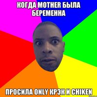 Когда mother была беременна просила only крэк и chiken