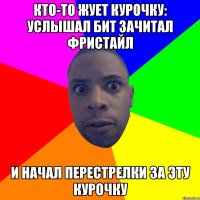 Кто-то жует курочку: услышал бит Зачитал фристайл И начал перестрелки за эту курочку