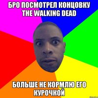 бро посмотрел концовку the walking dead больше не кормлю его курочкой