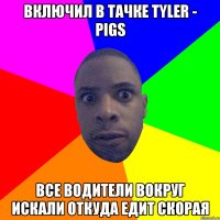 Включил в тачке Tyler - Pigs Все водители вокруг искали откуда едит скорая