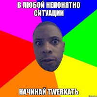 В ЛЮБОЙ НЕПОНЯТНО СИТУАЦИИ НАЧИНАЙ TWERKАТЬ