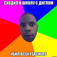 Сходил в школу с диглом Убил всех teachers