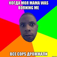 когда моя мама was borning me все cops дрожжали