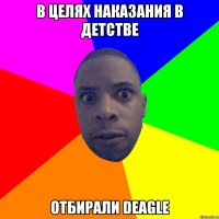 в целях наказания в детстве отбирали deagle