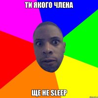 ти якого члена ще не sleep